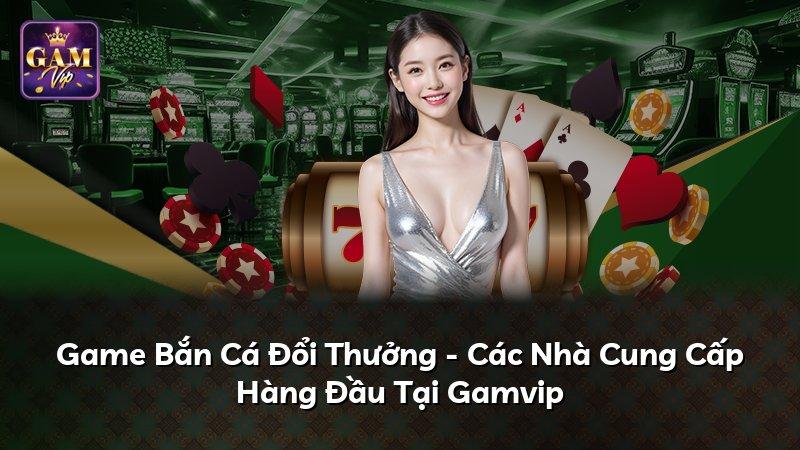Game Bắn Cá Đổi Thưởng - Các Nhà Cung Cấp Hàng Đầu Tại Gamvip