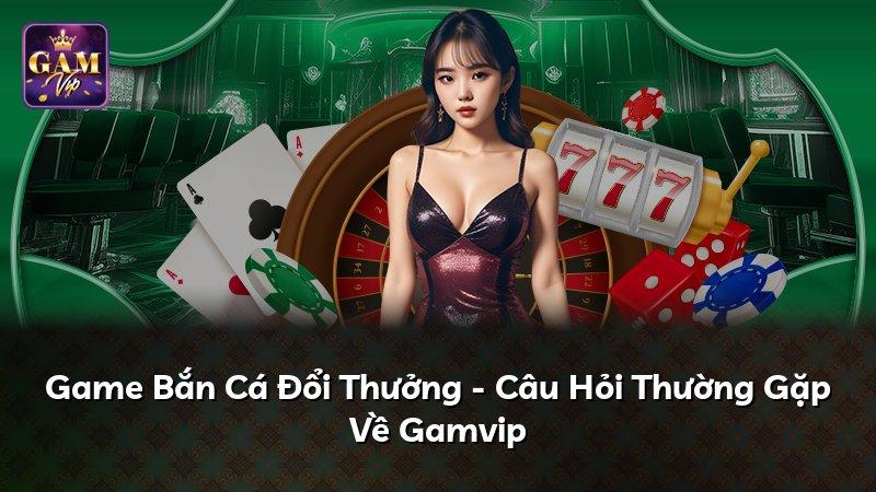 Game Bắn Cá Đổi Thưởng - Câu Hỏi Thường Gặp Về Gamvip